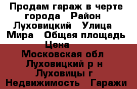 Продам гараж в черте города › Район ­ Луховицкий › Улица ­ Мира › Общая площадь ­ 25 › Цена ­ 250 000 - Московская обл., Луховицкий р-н, Луховицы г. Недвижимость » Гаражи   